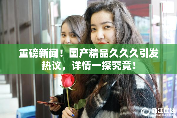 重磅新闻！国产精品久久久引发热议，详情一探究竟！