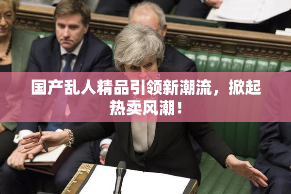 国产乱人精品引领新潮流，掀起热卖风潮！