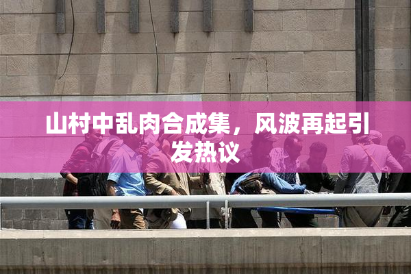山村中乱肉合成集，风波再起引发热议