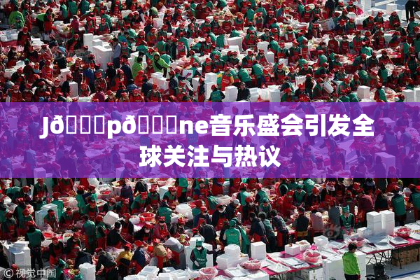J🈚p🈚ne音乐盛会引发全球关注与热议