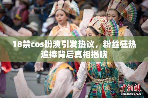 18禁cos扮演引发热议，粉丝狂热追捧背后真相揭晓