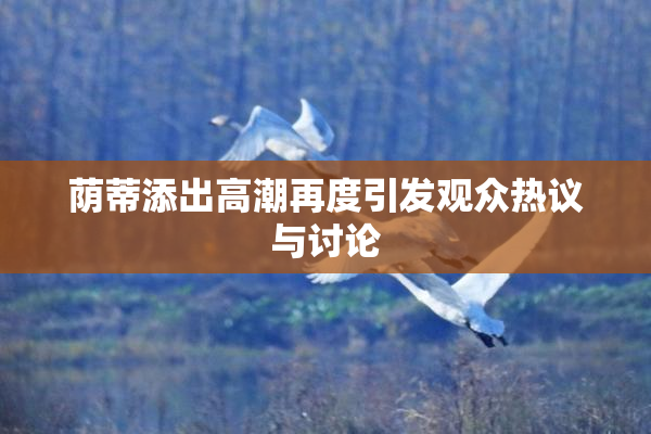 荫蒂添出高潮再度引发观众热议与讨论