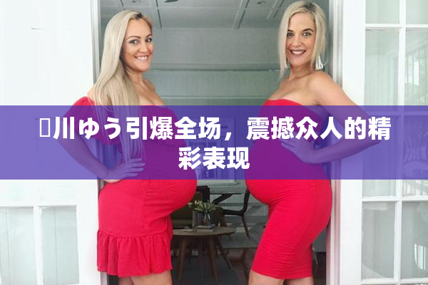 姫川ゆう引爆全场，震撼众人的精彩表现