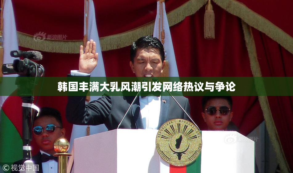韩国丰满大乳风潮引发网络热议与争论