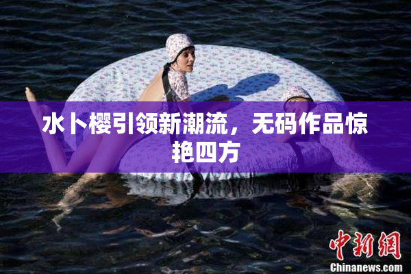 水卜樱引领新潮流，无码作品惊艳四方