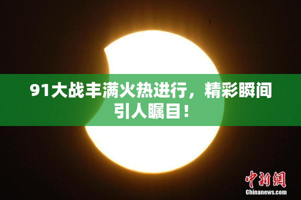 91大战丰满火热进行，精彩瞬间引人瞩目！