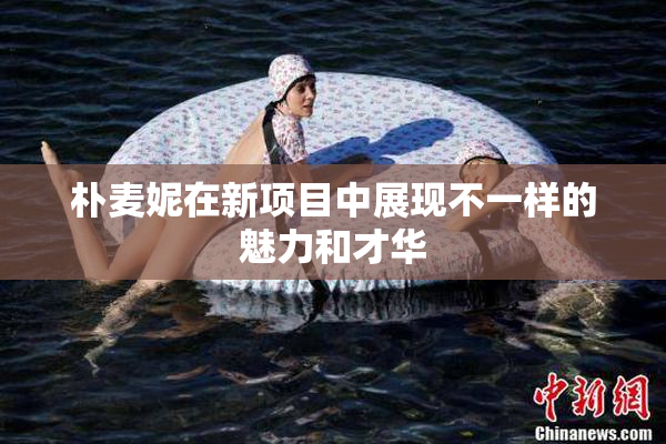 朴麦妮在新项目中展现不一样的魅力和才华