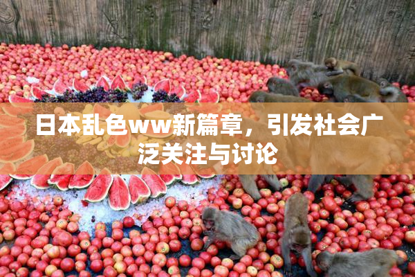 日本乱色ww新篇章，引发社会广泛关注与讨论