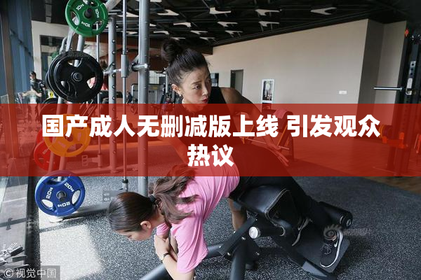 国产成人无删减版上线 引发观众热议