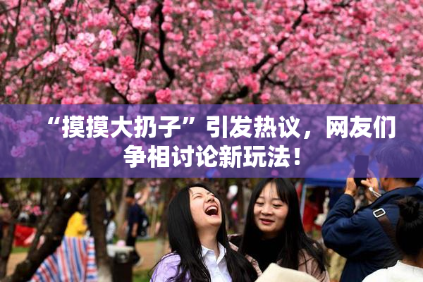 “摸摸大扔子”引发热议，网友们争相讨论新玩法！