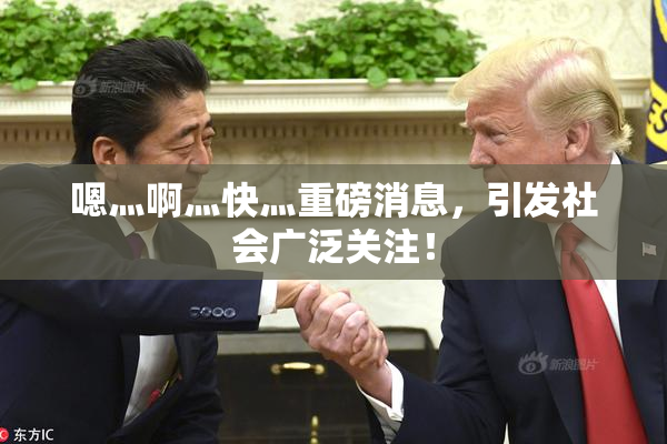 嗯灬啊灬快灬重磅消息，引发社会广泛关注！