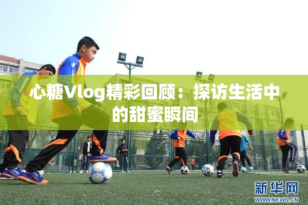 心糖Vlog精彩回顾：探访生活中的甜蜜瞬间