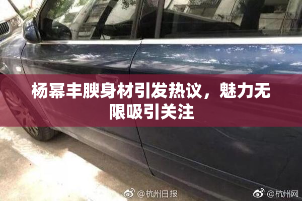 杨幂丰腴身材引发热议，魅力无限吸引关注