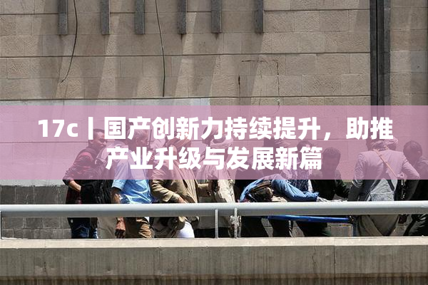 17c丨国产创新力持续提升，助推产业升级与发展新篇