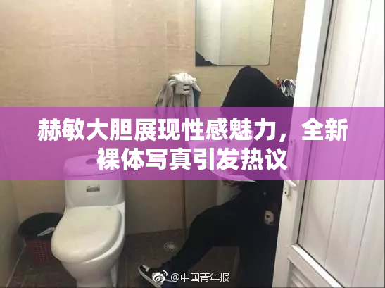 赫敏大胆展现性感魅力，全新裸体写真引发热议