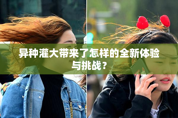 异种灌大带来了怎样的全新体验与挑战？