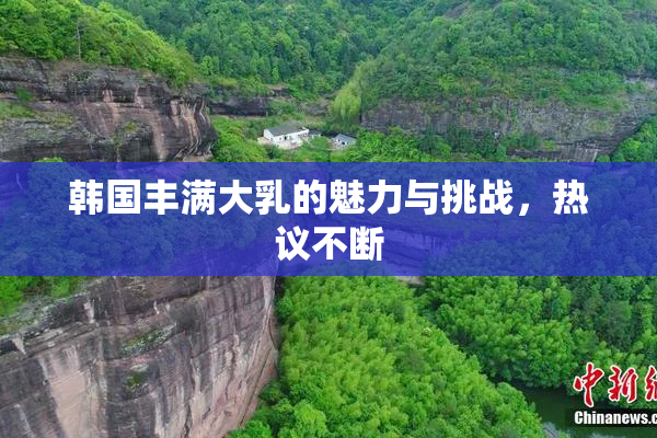 韩国丰满大乳的魅力与挑战，热议不断