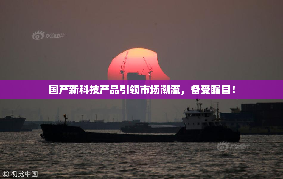 国产新科技产品引领市场潮流，备受瞩目！