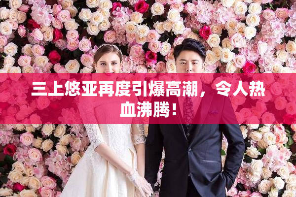 三上悠亚再度引爆高潮，令人热血沸腾！