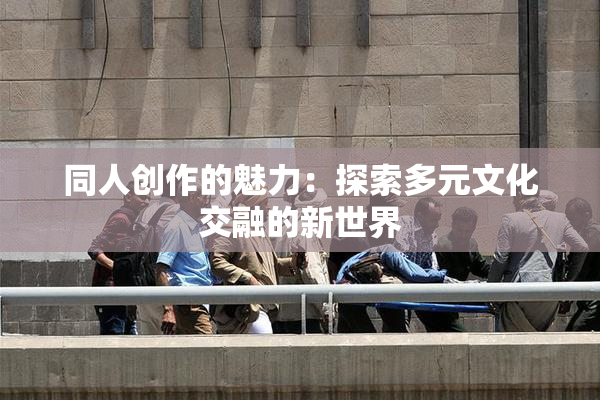 同人创作的魅力：探索多元文化交融的新世界