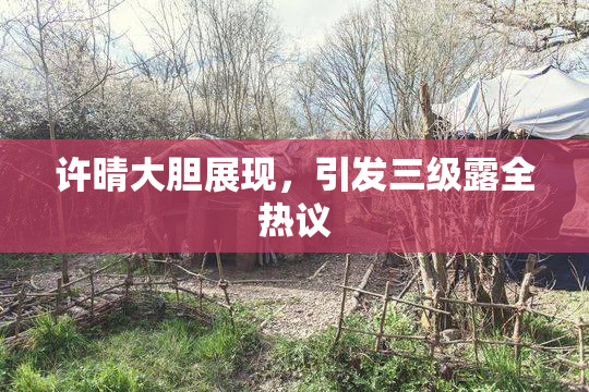 许晴大胆展现，引发三级露全热议