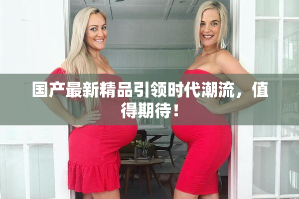 国产最新精品引领时代潮流，值得期待！