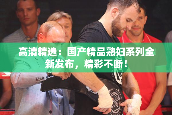 高清精选：国产精品熟妇系列全新发布，精彩不断！