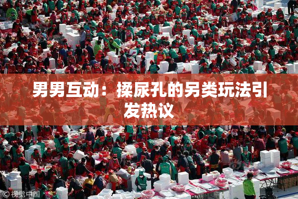 男男互动：揉尿孔的另类玩法引发热议