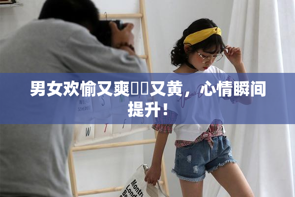 男女欢愉又爽❌‌又黄，心情瞬间提升！
