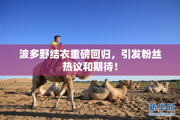 波多野结衣重磅回归，引发粉丝热议和期待！