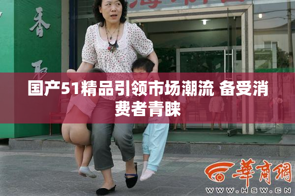 国产51精品引领市场潮流 备受消费者青睐