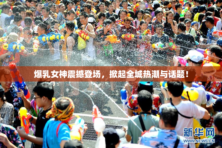 爆乳女神震撼登场，掀起全城热潮与话题！