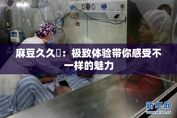 麻豆久久婬：极致体验带你感受不一样的魅力