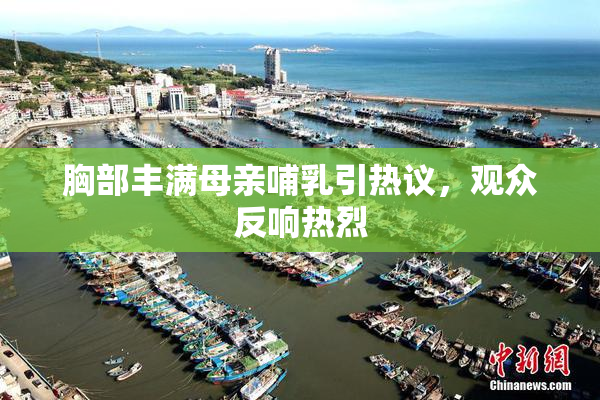 胸部丰满母亲哺乳引热议，观众反响热烈