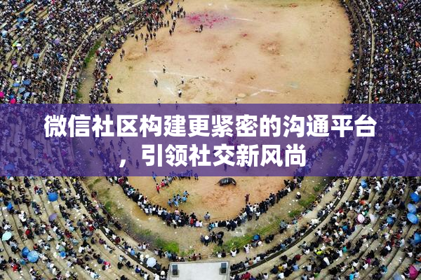 微信社区构建更紧密的沟通平台，引领社交新风尚