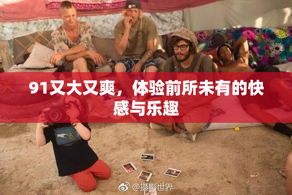 91又大又爽，体验前所未有的快感与乐趣