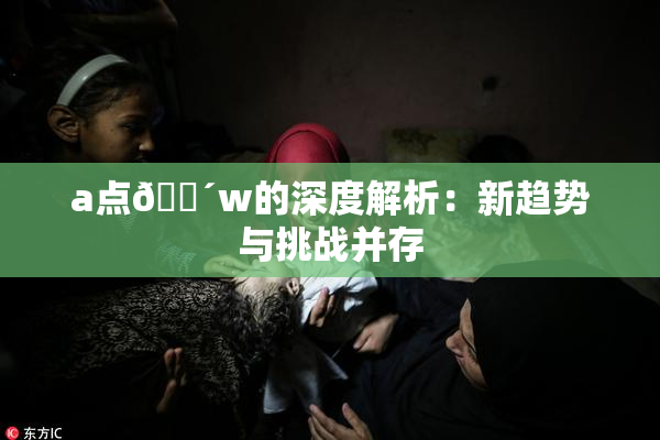 a点🔴w的深度解析：新趋势与挑战并存
