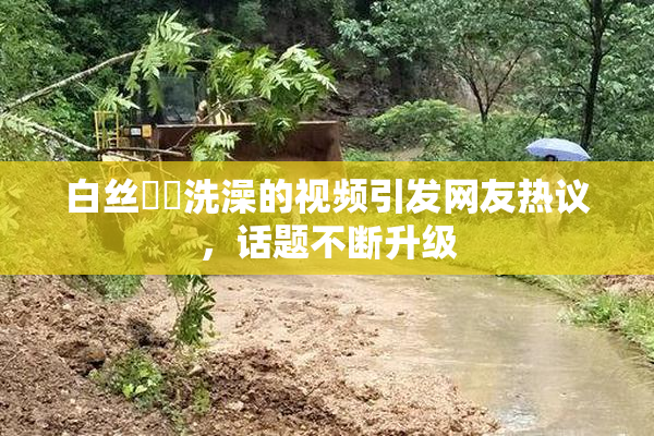 白丝妺妺洗澡的视频引发网友热议，话题不断升级