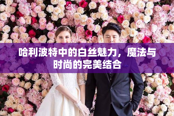 哈利波特中的白丝魅力，魔法与时尚的完美结合