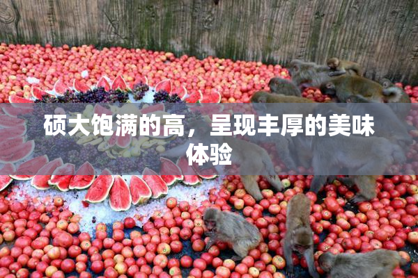 硕大饱满的高，呈现丰厚的美味体验