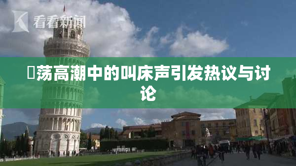 婬荡高潮中的叫床声引发热议与讨论