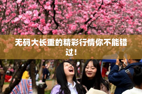 无码大长重的精彩行情你不能错过！