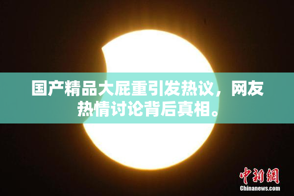 国产精品大屁重引发热议，网友热情讨论背后真相。