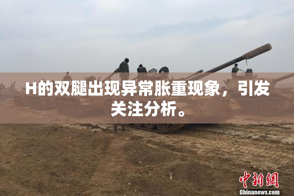 H的双腿出现异常胀重现象，引发关注分析。