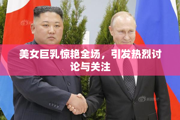 美女巨乳惊艳全场，引发热烈讨论与关注