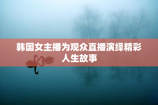 韩国女主播为观众直播演绎精彩人生故事
