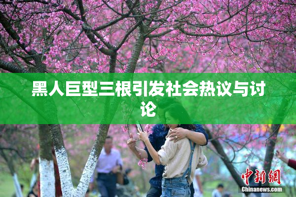 黑人巨型三根引发社会热议与讨论