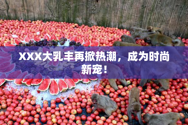 XXX大乳丰再掀热潮，成为时尚新宠！
