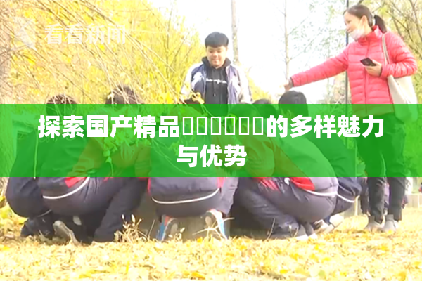 探索国产精品❌‌❌‌❌‌的多样魅力与优势