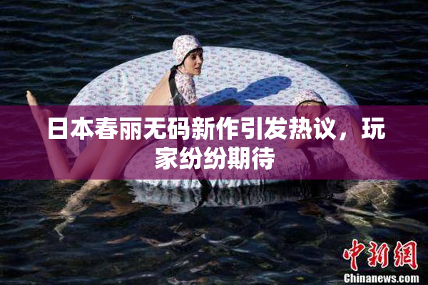 日本春丽无码新作引发热议，玩家纷纷期待
